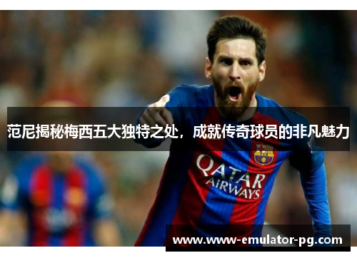 范尼揭秘梅西五大独特之处,成就传奇球员的非凡魅力 范尼揭秘梅西五大独特之处,成就传奇球员的非凡魅力