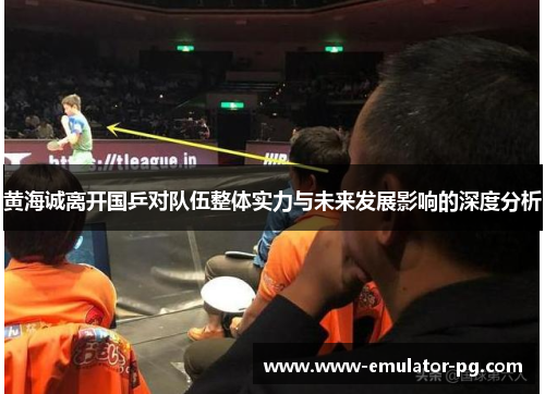 黄海诚离开国乒对队伍整体实力与未来发展影响的深度分析 黄海诚离开国乒对队伍整体实力与未来发展影响的深度分析