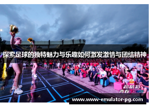 探索足球的独特魅力与乐趣如何激发激情与团结精神