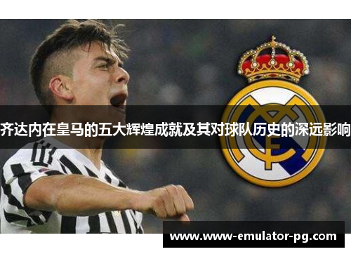 齐达内在皇马的五大辉煌成就及其对球队历史的深远影响 齐达内在皇马的五大辉煌成就及其对球队历史的深远影响
