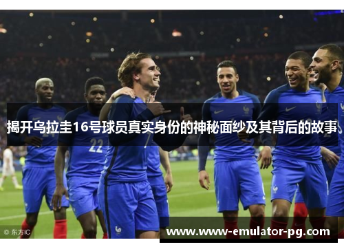 揭开乌拉圭16号球员真实身份的神秘面纱及其背后的故事