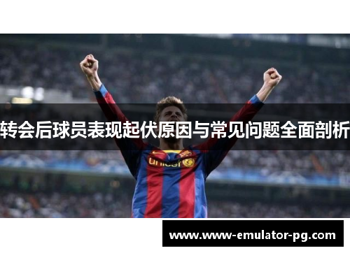 转会后球员表现起伏原因与常见问题全面剖析 转会后球员表现起伏原因与常见问题全面剖析