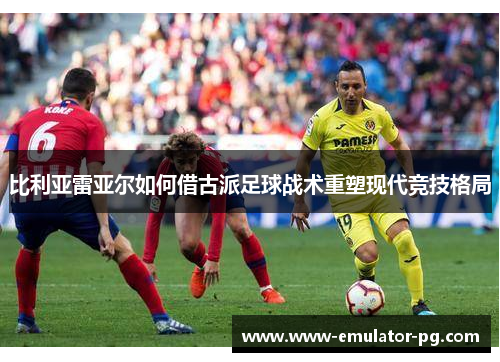 比利亚雷亚尔如何借古派足球战术重塑现代竞技格局