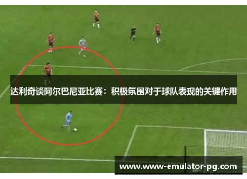 达利奇谈阿尔巴尼亚比赛:积极氛围对于球队表现的关键作用 达利奇谈阿尔巴尼亚比赛:积极氛围对于球队表现的关键作用