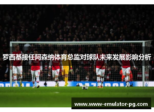 罗西基接任阿森纳体育总监对球队未来发展影响分析