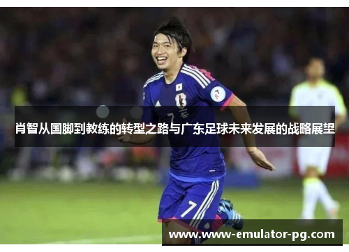 肖智从国脚到教练的转型之路与广东足球未来发展的战略展望