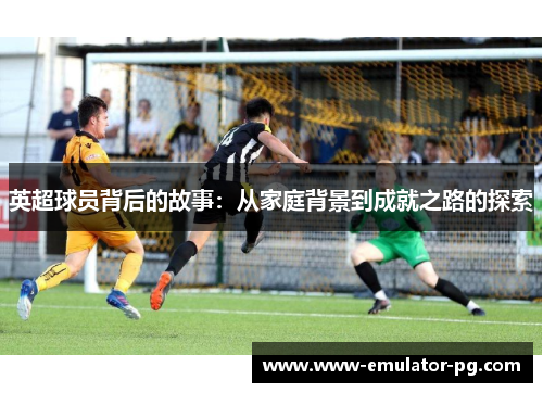 英超球员背后的故事:从家庭背景到成就之路的探索 英超球员背后的故事:从家庭背景到成就之路的探索
