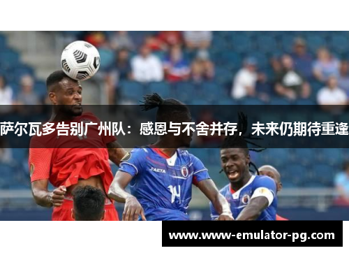 萨尔瓦多告别广州队:感恩与不舍并存,未来仍期待重逢 萨尔瓦多告别广州队:感恩与不舍并存,未来仍期待重逢