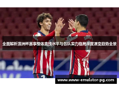 全面解析澳洲杯赛事整体竞技水平与各队实力格局深度演变趋势全景 全面解析澳洲杯赛事整体竞技水平与各队实力格局深度演变趋势全景