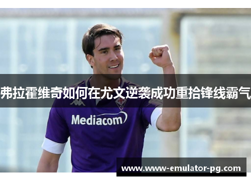 弗拉霍维奇如何在尤文逆袭成功重拾锋线霸气 弗拉霍维奇如何在尤文逆袭成功重拾锋线霸气