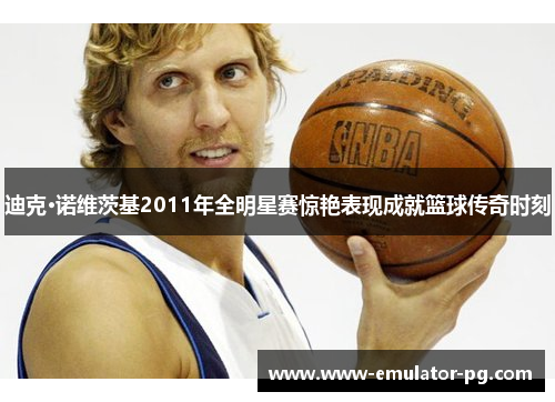 迪克·诺维茨基2011年全明星赛惊艳表现成就篮球传奇时刻